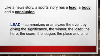 Like a news story, a sports story has a lead, a body
and a conclusion.
LEAD – summarizes or analyzes the event by
giving the significance, the winner, the loser, the
hero, the score, the league, the place and time
 