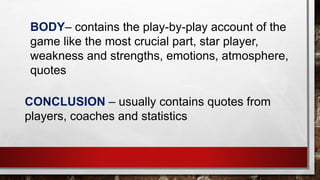CONCLUSION – usually contains quotes from
players, coaches and statistics
BODY– contains the play-by-play account of the
game like the most crucial part, star player,
weakness and strengths, emotions, atmosphere,
quotes
 