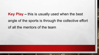 Key Play – this is usually used when the best
angle of the sports is through the collective effort
of all the mentors of the team
 