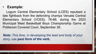 • Example:
Logum Central Elementary School (LCES) repulsed a
late fightback from the defending champs Veruela Central
Elementary School (VCES), 76-66, during the 2023
Municipal Meet Basketball Boys Championship Game at
Poblacion Covered Court, September 26.
Note: This time, in developing the lead and body of your
story, use past form of the verb.
 