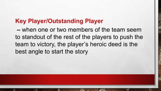 Key Player/Outstanding Player
– when one or two members of the team seem
to standout of the rest of the players to push the
team to victory, the player’s heroic deed is the
best angle to start the story
 