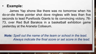 • Example:
James Yap shone like there was no tomorrow when his
do-or-die three pointer shot dove ringless with less than five
seconds to lead Purefoods Giants to its convincing victory, 76-
73, over Red Bull Barakos in a basketball exhibition game
yesterday at the Araneta Coliseum.
Note: Spell out the name of the team or school in the lead.
Always indicate the final score or set score in the lead.
 