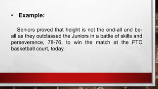 • Example:
Seniors proved that height is not the end-all and be-
all as they outclassed the Juniors in a battle of skills and
perseverance, 78-76, to win the match at the FTC
basketball court, today.
 