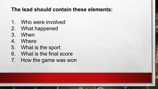 The lead should contain these elements:
1. Who were involved
2. What happened
3. When
4. Where
5. What is the sport
6. What is the final score
7. How the game was won
 