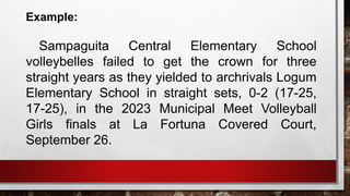 Example:
Sampaguita Central Elementary School
volleybelles failed to get the crown for three
straight years as they yielded to archrivals Logum
Elementary School in straight sets, 0-2 (17-25,
17-25), in the 2023 Municipal Meet Volleyball
Girls finals at La Fortuna Covered Court,
September 26.
 