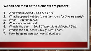 We can see most of the elements are present:
1. Who were involved – SCES & LES
2. What happened – failed to get the crown for 3 years straight
3. When – September 26
4. Where –ccvered court
5. What is the sport – 2018 Cluster Meet Volleyball Girls
6. What is the final score – 0-2 (17-25, 17-25)
7. How the game was won – in straight sets
 