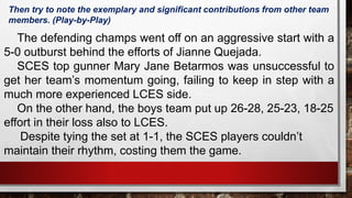 The defending champs went off on an aggressive start with a
5-0 outburst behind the efforts of Jianne Quejada.
SCES top gunner Mary Jane Betarmos was unsuccessful to
get her team’s momentum going, failing to keep in step with a
much more experienced LCES side.
On the other hand, the boys team put up 26-28, 25-23, 18-25
effort in their loss also to LCES.
Despite tying the set at 1-1, the SCES players couldn’t
maintain their rhythm, costing them the game.
Then try to note the exemplary and significant contributions from other team
members. (Play-by-Play)
 