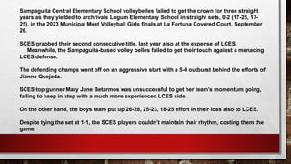 Sampaguita Central Elementary School volleybelles failed to get the crown for three straight
years as they yielded to archrivals Logum Elementary School in straight sets, 0-2 (17-25, 17-
25), in the 2023 Municipal Meet Volleyball Girls finals at La Fortuna Covered Court, September
26.
SCES grabbed their second consecutive title, last year also at the expense of LCES.
Meanwhile, the Sampaguita-based volley belles failed to get their touch against a menacing
LCES defense.
The defending champs went off on an aggressive start with a 5-0 outburst behind the efforts of
Jianne Quejada.
SCES top gunner Mary Jane Betarmos was unsuccessful to get her team’s momentum going,
failing to keep in step with a much more experienced LCES side.
On the other hand, the boys team put up 26-28, 25-23, 18-25 effort in their loss also to LCES.
Despite tying the set at 1-1, the SCES players couldn’t maintain their rhythm, costing them the
game.
 