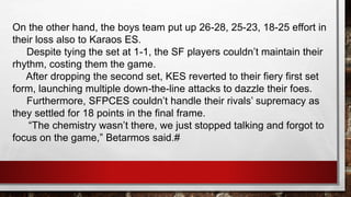 On the other hand, the boys team put up 26-28, 25-23, 18-25 effort in
their loss also to Karaos ES.
Despite tying the set at 1-1, the SF players couldn’t maintain their
rhythm, costing them the game.
After dropping the second set, KES reverted to their fiery first set
form, launching multiple down-the-line attacks to dazzle their foes.
Furthermore, SFPCES couldn’t handle their rivals’ supremacy as
they settled for 18 points in the final frame.
“The chemistry wasn’t there, we just stopped talking and forgot to
focus on the game,” Betarmos said.#
 