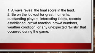 1. Always reveal the final score in the lead.
2. Be on the lookout for great moments,
outstanding players, interesting tidbits, records
established, crowd reaction, crowd numbers,
weather condition, or any unexpected “twists” that
occurred during the game.
 