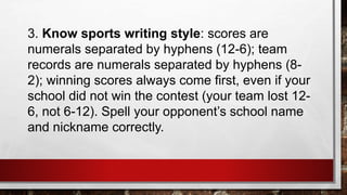 3. Know sports writing style: scores are
numerals separated by hyphens (12-6); team
records are numerals separated by hyphens (8-
2); winning scores always come first, even if your
school did not win the contest (your team lost 12-
6, not 6-12). Spell your opponent’s school name
and nickname correctly.
 