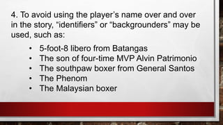 4. To avoid using the player’s name over and over
in the story, “identifiers” or “backgrounders” may be
used, such as:
• 5-foot-8 libero from Batangas
• The son of four-time MVP Alvin Patrimonio
• The southpaw boxer from General Santos
• The Phenom
• The Malaysian boxer
 