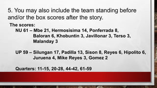 5. You may also include the team standing before
and/or the box scores after the story.
The scores:
NU 61 – Mbe 21, Hermosisima 14, Ponferrada 8,
Baloran 6, Khobuntin 3, Javillonar 3, Terso 3,
Malanday 3
UP 59 – Silungan 17, Padilla 13, Sison 8, Reyes 6, Hipolito 6,
Juruena 4, Mike Reyes 3, Gomez 2
Quarters: 11-15, 20-28, 44-42, 61-59
 