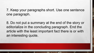 7. Keep your paragraphs short. Use one sentence
one paragraph.
8. Do not put a summary at the end of the story or
editorialize in the concluding paragraph. End the
article with the least important fact there is or with
an interesting quote.
 