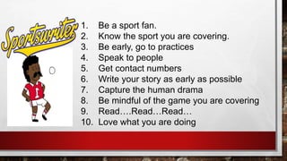 1. Be a sport fan.
2. Know the sport you are covering.
3. Be early, go to practices
4. Speak to people
5. Get contact numbers
6. Write your story as early as possible
7. Capture the human drama
8. Be mindful of the game you are covering
9. Read….Read…Read…
10. Love what you are doing
 