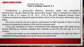 SAMPLE SPORTS STORY:
2015 RSPC Exhibition Game
Team A outplays Team B, 2-1
Orchestrating a quick-paced offensive maneuver fueled with unbreakable
determination, Agusan National High School Blue Eagles’ Team A trampled the hearts of
Team B with a 2-1 victory (11-10, 10-11, 11-9) in the 2015 Regional Schools Press
Conference Badminton Mixed Doubles Exhibition Game at the Champion Badminton court,
today.
The sunny overcast sky set a gloomy atmosphere for Matt Casinillo of Team A as he
showered devastating smashes to kick start the opening salvo.
A long rally transpired as Team A bombarded their opposing team with blistering lob
strokes followed by massive smashes from Casinillo to end the first set with an 11-10
cushion.
A wire-to-wire match up was displayed by both teams midway in the game as Team A
unleashed bursting smashes forcing their foes to commit errors.
 