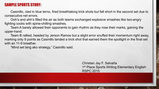 SAMPLE SPORTS STORY:
Casinillo, clad in blue terno, fired breathtaking trick shots but fell short in the second set due to
consecutive net errors.
Ooh’s and ahh’s filled the air as both teams exchanged explosive smashes like two-angry
fighting cocks with spine-chilling smashes.
Team A barely allowed their opponents to gain rhythm as they rose their marks, gaining the
upper-hand.
Team B rallied, headed by Jerson Ramos but a slight error snuffed their momentum right away,
marking only 9 points as Casinillo landed a trick shot that earned them the spotlight in the final set
with an 11-9 breather.
“Mind set lang ako strategy,” Casinillo said.
Christan Jay F. Salvaña
1st Place Sports Writing Elementary English
RSPC 2015
 