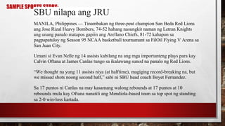 SAMPLE SPORTS STORY:
SBU nilapa ang JRU
MANILA, Philippines — Tinambakan ng three-peat champion San Beda Red Lions
ang Jose Rizal Heavy Bombers, 74-52 habang nasungkit naman ng Letran Knights
ang unang panalo matapos gapiin ang Arellano Chiefs, 81-72 kahapon sa
pagpapatuloy ng Season 95 NCAA basketball tournamant sa FilOil Flying V Arena sa
San Juan City.
Umani si Evan Nelle ng 14 assists kabilang na ang mga importanteng plays para kay
Calvin Oftana at James Canlas tungo sa ikalawang sunod na panalo ng Red Lions.
“We thought na yung 11 assists niya (at halftime), magiging record-breaking na, but
we missed shots noong second half,” sabi ni SBU head coach Boyet Fernandez.
Sa 17 puntos ni Canlas na may kasamang walong rebounds at 17 puntos at 10
rebounds mula kay Oftana nanatili ang Mendiola-based team sa top spot ng standing
sa 2-0 win-loss kartada.
 