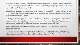 “Bad game for me e. Honestly, hindi ako maka-shoot so nag-create na lang ako para sa teammates
ko kasi sila, nakaka-shoot,” sabi ni Nelle, na muntik ng mapantayan ang league record na 16 assists
ni Jio Jalalon ng Arellano noong 2015.
Samantala, sa ikalawang laro nagposte si Jerric Balanza ng career-high 31 puntos kabilang na ang
13 sa fourth period para pumasok ang Knights sa win-column at bumangon sa kanilang 80-84 talo
sa Lyceum Pirates noong Linggo.
“Actually, everyone stepped up sa second half. We’re just happy to win this game. Jerric (Balanza)
is an experienced player and he just knows how to make plays down-the-stretch,” ayon naman sa
bagong Letran head coach na si Bonnie Tan sa kanyang unang panalo sa NCAA.
Bukod kay Balanza, tumipak din ng double-double performance si Jeo Ambohot sa kanyang 15
puntos at 11 rebounds.
Sa junior’s division, inilampaso ng San Beda Red Cubs ang JRU Light Bombers, 99-80 habang
naka-eskapo naman ang Arellano Braves laban sa Letran Squires, 79-72.
 