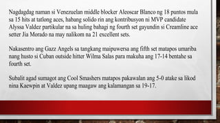 Nagdagdag naman si Venezuelan middle blocker Aleoscar Blanco ng 18 puntos mula
sa 15 hits at tatlong aces, habang solido rin ang kontribusyon ni MVP candidate
Alyssa Valdez partikular na sa huling bahagi ng fourth set gayundin si Creamline ace
setter Jia Morado na may nalikom na 21 excellent sets.
Nakasentro ang Gazz Angels sa tangkang maipuwersa ang fifth set matapos umariba
nang husto si Cuban outside hitter Wilma Salas para makuha ang 17-14 bentahe sa
fourth set.
Subalit agad sumagot ang Cool Smashers matapos pakawalan ang 5-0 atake sa likod
nina Kaewpin at Valdez upang maagaw ang kalamangan sa 19-17.
 