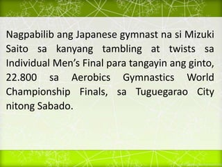 Nagpabilib ang Japanese gymnast na si Mizuki
Saito sa kanyang tambling at twists sa
Individual Men’s Final para tangayin ang ginto,
22.800 sa Aerobics Gymnastics World
Championship Finals, sa Tuguegarao City
nitong Sabado.
 
