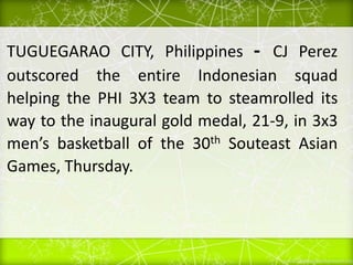 TUGUEGARAO CITY, Philippines - CJ Perez
outscored the entire Indonesian squad
helping the PHI 3X3 team to steamrolled its
way to the inaugural gold medal, 21-9, in 3x3
men’s basketball of the 30th Souteast Asian
Games, Thursday.
 