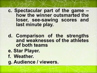 c. Spectacular part of the game –
how the winner outsmarted the
loser, see-sawing scores and
last minute play.
d. Comparison of the strengths
and weaknesses of the athletes
of both teams
e. Star Player.
f. Weather.
g. Audience / viewers.
 