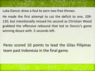 Luka Doncic drew a foul to earn two free throws.
He made the first attempt to cut the deficit to one, 109-
120, but intentionally missed his second as Christian Wood
grabbed the offensive rebound that led to Doncic’s game
winning deuce with .5 seconds left.
Perez scored 10 points to lead the Gilas Pilipinas
team past Indonesia in the final game.
 