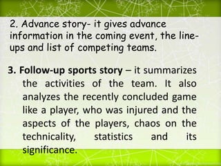 2. Advance story- it gives advance
information in the coming event, the line-
ups and list of competing teams.
3. Follow-up sports story – it summarizes
the activities of the team. It also
analyzes the recently concluded game
like a player, who was injured and the
aspects of the players, chaos on the
technicality, statistics and its
significance.
 