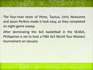 The four-man team of Perez, Tautua, chris Newsome
and Jason Perkins made it look easy, as they completed
an eight-game sweep.
After dominating the 3x3 basketball in the SEAGA,
Philippines is set to host a FIBA 3x3 World Tour Masters
tournament on January.
 