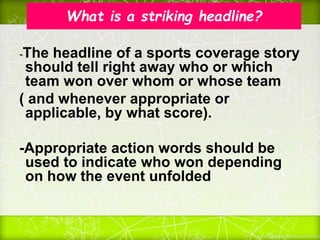 What is a striking headline?
-The headline of a sports coverage story
should tell right away who or which
team won over whom or whose team
( and whenever appropriate or
applicable, by what score).
-Appropriate action words should be
used to indicate who won depending
on how the event unfolded
 