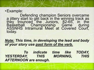•Example:
Defending champion Seniors overcame
a jittery start to get back in the winning track as
they trounced the Juniors, 82-65, in the
Basketball Championship Game during
ASSNHS Intramural Meet at Covered Court,
today.
Note: This time, in developing the lead and body
of your story use past form of the verb.
To indicate time like TODAY,
YESTERDAY, THIS MORNING, THIS
AFTERNOON are enough.
 