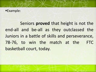 Example:
Seniors proved that height is not the
end-all and be-all as they outclassed the
Juniors in a battle of skills and perseverance,
78-76, to win the match at the FTC
basketball court, today.
 