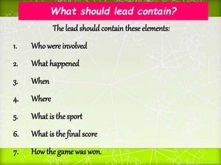What should lead contain?
The leadshould contain these elements:
1. Who were involved
2. What happened
3. When
4. Where
5. What is the sport
6. What is the final score
7. Howthe game was won.
 