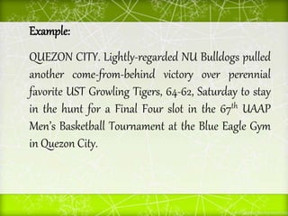Example:
QUEZON CITY. Lightly-regarded NU Bulldogs pulled
another come-from-behind victory over perennial
favorite UST Growling Tigers, 64-62, Saturday to stay
in the hunt for a Final Four slot in the 67th UAAP
Men’s Basketball Tournament at the Blue Eagle Gym
in Quezon City.
 