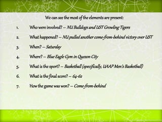 We can see the most of the elements are present:
1. Whowere involved? – NUBulldogsandUSTGrowlingTigers
2. What happened?– NUpulledanothercome-from-behindvictoryoverUST
3. When?– Saturday
4. Where?– BlueEagleGymin QuezonCity
5. What is the sport?– Basketball(specifically,UAAPMen’sBasketball)
6. What is the finalscore? – 64-62
7. Howthe game was won? – Come-from-behind
 