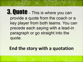 End the story with a quotation
3. Quote – This is where you can
provide a quote from the coach or a
key player from both teams. You can
precede each saying with a lead-in
paragraph or go straight into the
quote.
 