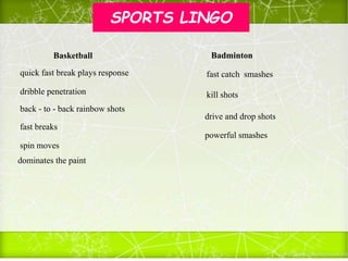 SPORTS LINGO
back - to - back rainbow shots
quick fast break plays response
dribble penetration
fast breaks
spin moves
dominates the paint
fast catch smashes
kill shots
drive and drop shots
powerful smashes
Basketball Badminton
 