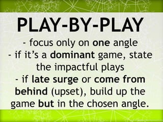 PLAY-BY-PLAY
- focus only on one angle
- if it’s a dominant game, state
the impactful plays
- if late surge or come from
behind (upset), build up the
game but in the chosen angle.
 