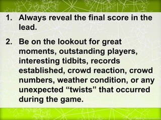 1. Always reveal the final score in the
lead.
2. Be on the lookout for great
moments, outstanding players,
interesting tidbits, records
established, crowd reaction, crowd
numbers, weather condition, or any
unexpected “twists” that occurred
during the game.
 