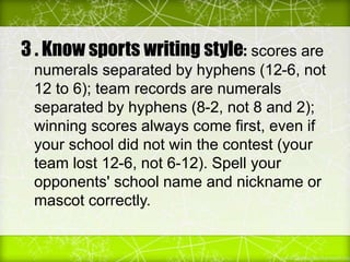 3 . Know sports writing style: scores are
numerals separated by hyphens (12-6, not
12 to 6); team records are numerals
separated by hyphens (8-2, not 8 and 2);
winning scores always come first, even if
your school did not win the contest (your
team lost 12-6, not 6-12). Spell your
opponents' school name and nickname or
mascot correctly.
 
