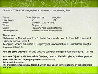 Directions: Write a 5-7 paragraph of sports news on the following data:
Teams: Gilas Pilipinas Vs. Mongolia
Final Score: 21 - 20
When: Sunday - July 10, 2022
Where: Singapore
Event: FIBA 3X3 Asia Cup quarterfinal
Star Playmaker: Almond Vosotros of Philippines
The scores
Philippines – Almond Vosotros 8, Rodel Samboy de Leon 7, Joseph Emmanuel Jr.
Eriobu 5, Lervin Flores 1.
Mongolia - Anand Ariunbold 8, Delgernyam Davaasambuu 6, Enkhbaatar Tsogt 4,
Dulguun Ekhbat 2.
How the game was won: Almond Vostros delivered the game-winning deuce, 1:34 left
Interview:“I just shot it. Every time I’m open, I shot it. We didn’t give up and we gave our
best,” said the TNT Tropang Giga star (Almond Vosotros )
Advance information:
The Philippines faces New Zealand, which beat Japan in the quarters, in the semifinals
at 6 p.m.
 