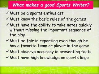 What makes a good Sports Writer?
Must be a sports enthusiast
Must know the basic rules of the games
Must have the ability to take notes quickly
without missing the important sequence of
the play
Must be fair in reporting even though he
has a favorite team or player in the game
Must observe accuracy in presenting facts
Must have high knowledge on sports lingo
 