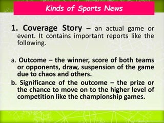 Kinds of Sports News
1. Coverage Story – an actual game or
event. It contains important reports like the
following.
a. Outcome – the winner, score of both teams
or opponents, draw, suspension of the game
due to chaos and others.
b. Significance of the outcome – the prize or
the chance to move on to the higher level of
competition like the championship games.
 