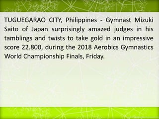 TUGUEGARAO CITY, Philippines - Gymnast Mizuki
Saito of Japan surprisingly amazed judges in his
tamblings and twists to take gold in an impressive
score 22.800, during the 2018 Aerobics Gymnastics
World Championship Finals, Friday.
 