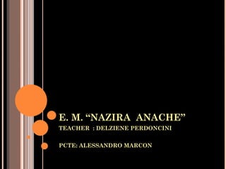 E. M. “NAZIRA ANACHE”
TEACHER : DELZIENE PERDONCINI


PCTE: ALESSANDRO MARCON
 