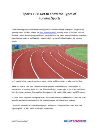 “ports ϭϬϭ: Get to KŶoǁ the Types of 
http://afterschool.ae/ 
RuŶŶiŶg “ports 
Today, we are going to talk about running, one of the most competitive sports played in any 
sporting event. For kids looking for after school activities, running is one of the best options 
that kids can try. Running requires fitness particularly on the lower parts of the body, discipline, 
coordination, balance, and flexibility. In which kids can benefit of as they join the running 
sports. 
Let’s ŵeet the fiǀe types of running – sprint, middle and long distance, relay, and hurdling. 
Sprint – A type of race over short distance or sprints is one of the most famous types of 
competition in running. Sprint is a race that starts from a certain spot to the other end (finish 
line). Sprinting events on Olympics has three events, 100 meters, 200 meters and 400 meters. 
In game, sprint begins by having the racers positioned on a crouch like posture, then the racer 
leans forward and move upright as the race commence and momentum picks up. 
The record holder for ϭϬϬ ŵetres iŶ Olyŵpics aŶd World ChaŵpioŶship is UsaiŶ Bolt ͞The 
LightŶiŶg Bolt͟ at ϵ.ϲ3 aŶd ϵ.ϱϴ secoŶds respectiǀely. 
 