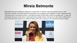Mireia Belmonte
Mireia Belmonte García (Badalona, Barcelona, on November 10, 1990) is a swimming Spanish woman, world
champion, European and double Olympian subchampion, who competes in the categories of styles, butterfly and free.
It has taken part in two Olympic Games. In the Olympic Games of Pekin 2008, where he competed with 17 years and
the Olympic Games of London 2012, in that it gained two medals of silver. The first one in 200 meters butterfly with a
time of 2:05.25 and the second one in 800 free meters with 8:18.76, reducing in four seconds the record of Spain.
 