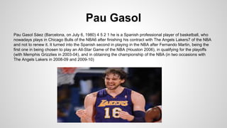 Pau Gasol
Pau Gasol Sáez (Barcelona, on July 6, 1980) 4 5 2 1 he is a Spanish professional player of basketball, who
nowadays plays in Chicago Bulls of the NBA6 after finishing his contract with The Angels Lakers7 of the NBA
and not to renew it. It turned into the Spanish second in playing in the NBA after Fernando Martin, being the
first one in being chosen to play an All-Star Game of the NBA (Houston 2006), in qualifying for the playoffs
(with Memphis Grizzlies in 2003-04), and in obtaining the championship of the NBA (in two occasions with
The Angels Lakers in 2008-09 and 2009-10)
 