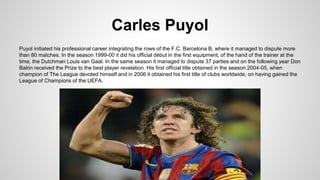 Carles Puyol
Puyol initiated his professional career integrating the rows of the F.C. Barcelona B, where it managed to dispute more
than 80 matches. In the season 1999-00 it did his official début in the first equipment, of the hand of the trainer at the
time, the Dutchman Louis van Gaal. In the same season it managed to dispute 37 parties and on the following year Don
Balón received the Prize to the best player revelation. His first official title obtained in the season 2004-05, when
champion of The League devoted himself and in 2006 it obtained his first title of clubs worldwide, on having gained the
League of Champions of the UEFA.
 